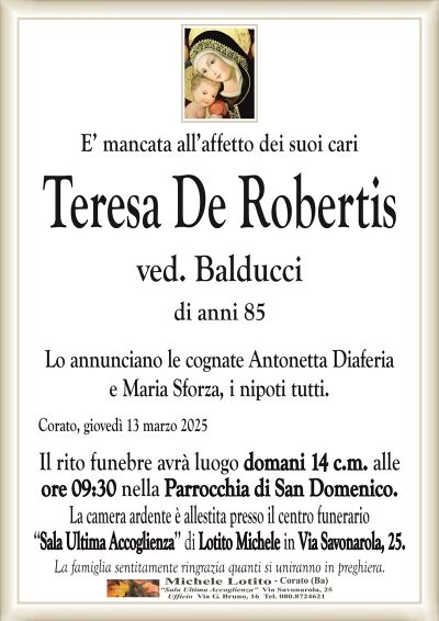 E’ mancata all’affetto dei suoi cariTeresa De Robertis
ved. Balducci
di anni 85
Lo annunciano le cognate Antonetta Diaferia
e Maria Sforza, i nipoti tutti.
Corato, giovedì 13 marzo 2025
Il rito funebre avrà luogo domani 14 c.m. alle
ore 09:30 nella Parrocchia di San Domenico.
La camera ardente è allestita presso il centro funerario
‘‘Sala Ultima Accoglienza’’ di Lotito Michele in Via Savonarola, 25.
La famiglia sentitamente ringrazia quanti si uniranno in preghiera.