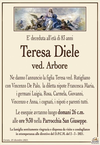 E’ deceduta all’età di 85 anni
Teresa Diele
ved. Arbore
Ne danno l’annuncio la figlia Teresa ved. Rutigliano
con Vincenzo De Palo, la diletta nipote Francesca Maria,
i germani Luigia, Rosa, Carmela, Giovanni,
Vincenzo e Anna, i cognati, i nipoti e parenti tutti.
Le esequie avranno luogo domani 26 c.m.
alle ore 9:30 nella Parrocchia San Giuseppe.
La famiglia sentitamente ringrazia e dispensa da visite e condoglianze
in ottemperanza alle direttive del D.P.C.M. del 2 – 3 – 2021.