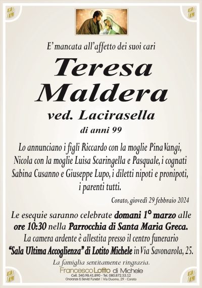 E’ mancata all’affetto dei suoi cariTeresa
Maldera
ved. Lacirasella
di anni 99
Lo annunciano i figli Riccardo con la moglie Pina Vangi,
Nicola con la moglie Luisa Scaringella e Pasquale, i cognati
Sabina Cusanno e Giuseppe Lupo, i diletti nipoti e pronipoti,
i parenti tutti.
Corato, giovedì 29 febbraio 2024
Le esequie saranno celebrate domani 1° marzo alle
ore 10:30 nella Parrocchia di Santa Maria Greca.
La camera ardente è allestita presso il centro funerario
‘‘Sala Ultima Accoglienza’’ di Lotito Michele in Via Savonarola, 25.
La famiglia sentitamente ringrazia.