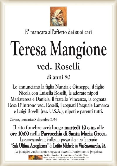 E’ mancata all’affetto dei suoi cariTeresa Mangione
ved. Roselli
di anni 80
Lo annunciano la figlia Nunzia e Giuseppe, il figlio
Nicola con Luisella Roselli, le adorate nipoti
Mariateresa e Daniela, il fratello Vincenzo, la cognata
Rosa D’Introno ved. Roselli, i cognati Pasquale Lamarca
e Luigi Roselli (res. U.S.A.), nipoti e parenti tutti.
Corato, domenica 8 dicembre 2024
Il rito funebre avrà luogo martedì 10 c.m. alle
ore 10:00 nella Parrocchia di Santa Maria Greca.
La camera ardente è allestita presso il centro funerario
‘‘Sala Ultima Accoglienza’’ di Lotito Michele in Via Savonarola, 25.
La famiglia sentitamente ringrazia quanti si uniranno in preghiera.