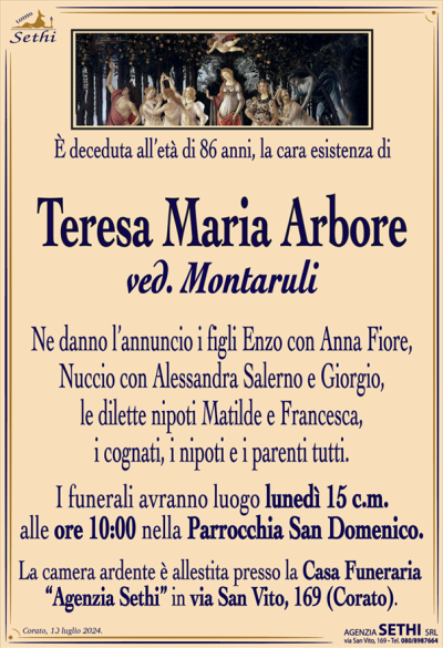 È deceduta all’età di 86 anni, la cara esistenza di
Teresa Maria Arbore
ved. Montaruli
Ne danno l’annuncio i figli Enzo con Anna Fiore, Nuccio con Alessandra Salerno e Giorgio, le dilette nipoti Matilde e Francesca, i cognati, i nipoti e i parenti tutti.
I funerali avranno luogo lunedì 15 c.m. alle ore 10:00 nella Parrocchia San Domenico.
La camera ardente è allestita presso la Casa Funeraria “Agenzia Sethi” in via San Vito, 169 (Corato).