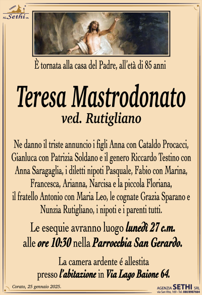 È tornata alla casa del Padre, all’età di 85 anni
Teresa Mastrodonato
ved. Rutigliano
Ne danno il triste annuncio i figli Anna con Cataldo Procacci, Gianluca con Patrizia Soldano e il genero Riccardo Testino con Anna Saragaglia, i diletti nipoti Pasquale, Fabio con Marina, Francesca, Arianna, Narcisa e la piccola Floriana, il fratello Antonio con Maria Leo, le cognate Grazia Sparano e Nunzia Rutigliano, i nipoti e i parenti tutti.
Le esequie avranno luogo lunedì 27 c.m. alle ore 10:30 nella parrocchia di San Gerardo.
La salma è vegliata presso l’abitazione in Via Lago Baione 64.