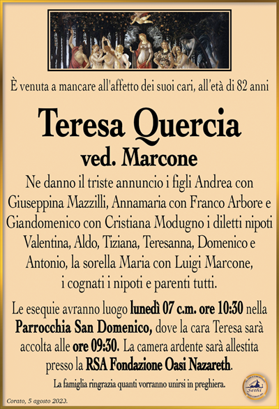 È venuta a mancare all’affetto dei suoi cari, all’età di 82 anni
Teresa Quercia
ved. Marcone
Ne danno il triste annuncio i figli Andrea con Giuseppina Mazzilli, Annamaria con Franco Arbore e Giandomenico con Cristiana Modugno i diletti nipoti Valentina, Aldo, Tiziana, Teresanna, Domenico e i cognati i nipoti e parenti tutti.
Le esequie avranno luogo lunedì 07 c.m. ore 10:30 nella Parrocchia San Domenico, dove la cara Teresa sarà accolta alle ore 09:30. La camera ardente sarà allestita presso la RSA Fondazione Oasi Nazareth.
La famiglia ringrazia quanti vorranno unirsi in preghiera.
Corato, 05 agosto 2023.