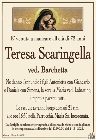 E’ venuta a mancare all’età di 72 anni
Teresa Scaringella
ved. Barchetta
Ne danno l’annuncio i figli Antonietta con Giancarlo
e Daniele con Simona, la sorella Maria ved. Labartino,
i nipoti e parenti tutti.
Le esequie avranno luogo domani 21 c.m.
alle ore 16:30 nella Parrocchia Maria Ss. Incoronata.
La famiglia sentitamente ringrazia e dispensa da visite e condoglianze
in ottemperanza alle direttive del D.P.C.M. del 2 – 3 – 2021.