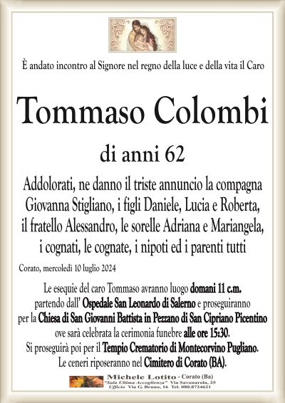 È andato incontro al Signore nel regno della luce e della vita il CaroTommaso Colombi
di anni 62
Addolorati, ne danno il triste annuncio la compagna
Giovanna Stigliano, i figli Daniele, Lucia e Roberta,
il fratello Alessandro, le sorelle Adriana e Mariangela,
i cognati, le cognate, i nipoti ed i parenti tutti
Corato, mercoledì 10 luglio 2024
Le esequie del caro Tommaso avranno luogo domani 11 c.m.
partendo dall’ Ospedale San Leonardo di Salerno e proseguiranno
per la Chiesa di San Giovanni Battista in Pezzano di San Cipriano Picentino
ove sarà celebrata la cerimonia funebre alle ore 15:30.
Si proseguirà poi per il Tempio Crematorio di Montecorvino Pugliano.
Le ceneri riposeranno nel Cimitero di Corato (BA).