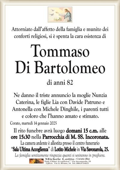 Attorniato dall’affetto della famiglia e munito deiconforti religiosi, si è spenta la cara esistenza di
Tommaso
Di Bartolomeo
di anni 82
Ne danno il triste annuncio la moglie Nunzia
Caterina, le figlie Lia con Davide Patruno e
Antonella con Michele Dinghile, i parenti tutti
e coloro che l’hanno amato e stimato.
Corato, martedì 14 gennaio 2025
Il rito funebre avrà luogo domani 15 c.m. alle
ore 15:30 nella Parrocchia di M. SS. Incoronata.
La camera ardente è allestita presso il centro funerario
‘‘Sala Ultima Accoglienza’’ di Lotito Michele in Via Savonarola, 25.
La famiglia sentitamente ringrazia quanti si uniranno in preghiera.