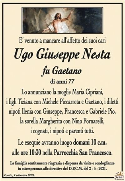 E’ venuto a mancare all’affetto dei suoi cari
Ugo Giuseppe Nesta
fu Gaetano
di anni 77
Lo annunciano la moglie Maria Cipriani,
i figli Tiziana con Michele Piccarreta e Gaetano,
i diletti nipoti Ilenia con Giuseppe, Francesca e Gabriele Pio,
la sorella Margherita con Nino Fornarelli,
i cognati, i nipoti e parenti tutti.
Le esequie avranno luogo domani 10 c.m.
alle ore 10:30 nella Parrocchia San Francesco.
La famiglia sentitamente ringrazia e dispensa da visite e condoglianze
in ottemperanza alle direttive del D.P.C.M. del 2 – 3 – 2021.