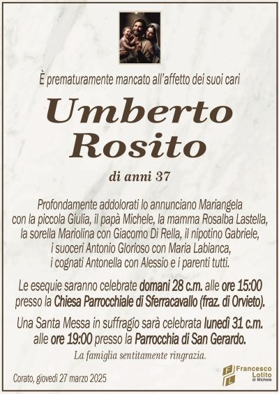 È prematuramente mancato all’affetto dei suoi cariUmberto
Rosito
di anni 37
Profondamente addolorati lo annunciano Mariangela
con la piccola Giulia, il papà Michele, la mamma Rosalba Lastella,
la sorella Mariolina con Giacomo Di Rella, il nipotino Gabriele,
i suoceri Antonio Glorioso con Maria Labianca,
i cognati Antonella con Alessio e i parenti tutti.
Le esequie saranno celebrate domani 28 c.m. alle ore 15:00
presso la Chiesa Parrocchiale di Sferracavallo (fraz. di Orvieto).
Una Santa Messa in suffragio sarà celebrata lunedì 31 c.m.
alle ore 19:00 presso la Parrocchia di San Gerardo.
La famiglia sentitamente ringrazia.
Corato, giovedì 27 marzo 2025