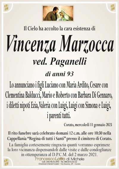 Il Cielo ha accolto la cara esistenza diVincenza Marzocca
ved. Paganelli
di anni 93
Lo annunciano i figli Luciano con Maria Ardito, Cesare con
Clementina Balducci, Mario e Roberto con Barbara Di Gennaro,
i diletti nipoti Ezia, Valeria con Luigi, Luigi con Simona e Luigi,
i parenti tutti.
Corato, mercoledì 11 gennaio 2023
Il rito funebre sarà celebrato domani 12 c.m. alle ore 10:30 nella
Cappellania ‘‘Regina di tutti i Santi’’ presso il cimitero di Corato.
La famiglia cortesemente ringrazia quanti vorranno esprimere
la loro vicinanza dispensandoli dalle visite e dalle condoglianze
in ottemperanza al D.P.C.M. del 2 marzo 2021.