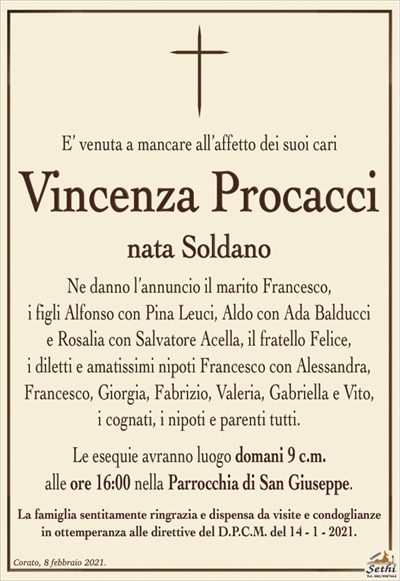 E’ venuta a mancare all’affetto dei suoi cari
Vincenza Procacci
nata Soldano
Ne danno l’annuncio il marito Francesco,
i figli Alfonso con Pina Leuci, Aldo con Ada Balducci
e Rosalia con Salvatore Acella, il fratello Felice,
i diletti e amatissimi nipoti Francesco con Alessandra, Francesco, Giorgia, Fabrizio, Valeria, Gabriella e Vito,
i cognati, i nipoti e parenti tutti.
Le esequie avranno luogo domani 9 c.m.
alle ore 16:00 nella Parrocchia di San Giuseppe.
La famiglia sentitamente ringrazia e dispensa da visite e condoglianze
in ottemperanza alle direttive del D.P.C.M. del 14 – 1 – 2021.