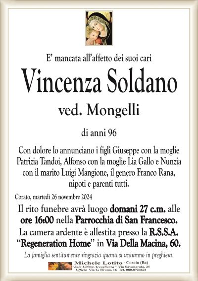E’ mancata all’affetto dei suoi cariVincenza Soldano
ved. Mongelli
di anni 96
Con dolore lo annunciano i figli Giuseppe con la moglie
Patrizia Tandoi, Alfonso con la moglie Lia Gallo e Nunzia
con il marito Luigi Mangione, il genero Franco Rana,
nipoti e parenti tutti.
Corato, martedì 26 novembre 2024
Il rito funebre avrà luogo domani 27 c.m. alle
ore 16:00 nella Parrocchia di San Francesco.
La camera ardente è allestita presso la R.S.S.A.
‘‘Regeneration Home’’ in Via Della Macina, 60.
La famiglia sentitamente ringrazia quanti si uniranno in preghiera.