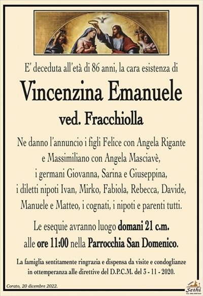 E’ deceduta all’età di 86 anni, la cara esistenza di
Vincenzina Emanuele
ved. Fracchiolla
Ne danno l’annuncio i figli Felice con Angela Rigante
e Massimiliano con Angela Masciavè,
i germani Giovanna, Sarina e Giuseppina,
i diletti nipoti Ivan, Mirko, Fabiola, Rebecca, Davide,
Manuele e Matteo, i cognati, i nipoti e parenti tutti.
Le esequie avranno luogo domani 21 c.m.
alle ore 11:00 nella Parrocchia San Domenico.
La famiglia sentitamente ringrazia e dispensa da visite e condoglianze
in ottemperanza alle direttive del D.P.C.M. del 3 – 11 – 2020.
