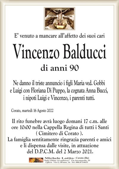 Vincenzo Balduccidi anni 90
Corato, martedì 16 Agosto 2022
Il rito funebre avrà luogo domani 17 c.m. alle
ore 10:00 nella Cappella Regina di tutti i Santi
( Cimitero di Corato ).
La famiglia sentitamente ringrazia parenti e amici
e li dispensa dalle visite, in attuazione
del D.P.C.M. del 2 Marzo 2021.
Ne danno il triste annuncio i figli Maria ved. Gobbi
e Luigi con Floriana Di Puppo, la cognata Anna Bucci,
i nipoti Luigi e Vincenzo, i parenti tutti.
E’ venuto a mancare all’affetto dei suoi cari