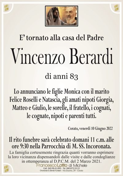 E’ tornato alla casa del Padre
Vincenzo
Berardi
di anni 83
Lo annunciano le figlie Monica con il marito
Felice Roselli e Natascia, gli amati nipoti Giorgia,
Matteo e Giulio, le sorelle, il fratello, i cognati,
le cognate, nipoti e parenti tutti.
Corato, venerdì 10 Giugno 2022
La famiglia cortesemente ringrazia quanti vorranno esprimere
la loro vicinanza dispensandoli dalle visite e dalle condoglianze
in ottemperanza al D.P.C.M. del 2 Marzo 2021.
Il rito funebre sarà celebrato domani 11 c.m. alle
ore 9:30 nella Parrocchia di M. SS. Incoronata.