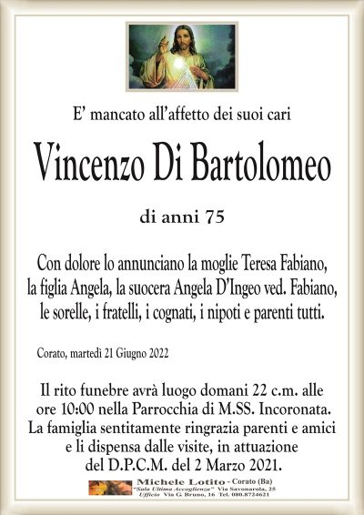 E’ mancato all’affetto dei suoi cari
Vincenzo Di Bartolomeo
di anni 75 
Con dolore lo annunciano la moglie Teresa Fabiano,
la figlia Angela, la suocera Angela D’Ingeo ved. Fabiano,
le sorelle, i fratelli, i cognati, i nipoti e parenti tutti.
Corato, martedì 21 Giugno 2022
Il rito funebre avrà luogo domani 22 c.m. alle
ore 10:00 nella Parrocchia di M.SS. Incoronata.
La famiglia sentitamente ringrazia parenti e amici
e li dispensa dalle visite, in attuazione
del D.P.C.M. del 2 Marzo 2021.