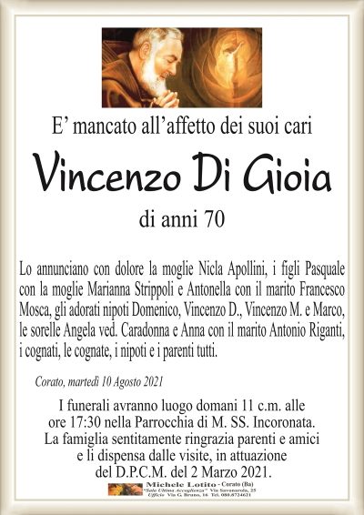 E’ mancato all’affetto dei suoi cari
Vincenzo Di Gioia
di anni 70
Lo annunciano con dolore la moglie Nicla Apollini, i figli Pasquale
con la moglie Marianna Strippoli e Antonella con il marito Francesco
Mosca, gli adorati nipoti Domenico, Vincenzo D., Vincenzo M. e Marco,
le sorelle Angela ved. Caradonna e Anna con il marito Antonio Riganti,
i cognati, le cognate, i nipoti e i parenti tutti. 
Corato, martedì 10 Agosto 2021
I funerali avranno luogo domani 11 c.m. alle
ore 17:30 nella Parrocchia di M. SS. Incoronata.
La famiglia sentitamente ringrazia parenti e amici
e li dispensa dalle visite, in attuazione
del D.P.C.M. del 2 Marzo 2021.