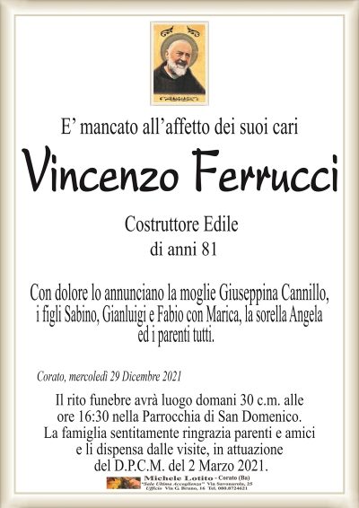 E’ mancato all’affetto dei suoi cari
Vincenzo Ferrucci
di anni 81
Costruttore Edile
Con dolore lo annunciano la moglie Giuseppina Cannillo,
i figli Sabino, Gianluigi e Fabio con Marica, la sorella Angela
ed i parenti tutti.
Corato, mercoledì 29 Dicembre 2021
Il rito funebre avrà luogo domani 30 c.m. alle
ore 16:30 nella Parrocchia di San Domenico.
La famiglia sentitamente ringrazia parenti e amici
e li dispensa dalle visite, in attuazione
del D.P.C.M. del 2 Marzo 2021.