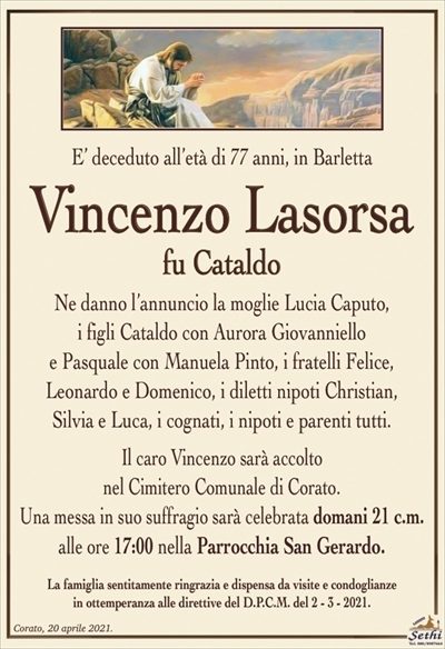 E’ deceduto all’età di 77 anni, in Barletta
Vincenzo Lasorsa
fu Cataldo
Ne danno l’annuncio la moglie Lucia Caputo,
i figli Cataldo con Aurora Giovanniello
e Pasquale con Manuela Pinto, i fratelli Felice,
Leonardo e Domenico, i diletti nipoti Christian,
Silvia e Luca, i cognati, i nipoti e parenti tutti.
Il caro Vincenzo sarà accolto
nel Cimitero Comunale di Corato.
Una messa in suo suffragio sarà celebrata domani 21 c.m. alle ore 17:00 nella Parrocchia San Gerardo.
La famiglia sentitamente ringrazia e dispensa da visite e condoglianze
in ottemperanza alle direttive del D.P.C.M. del 2 – 3 – 2021.