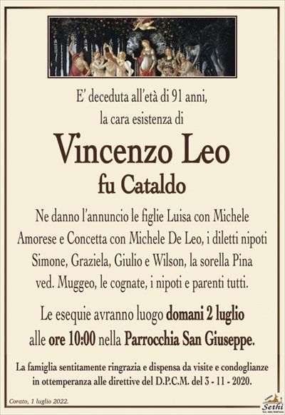 E’ deceduta all’età di 91 anni, la cara esistenza di
Vincenzo Leo
fu Cataldo
Ne danno l’annuncio le figlie Luisa con Michele
Amorese e Concetta con Michele De Leo, i diletti nipoti
Simone, Graziela, Giulio e Wilson, la sorella Pina
ved. Muggeo, le cognate, i nipoti e parenti tutti.
Le esequie avranno luogo domani 2 luglio
alle ore 10:00 nella Parrocchia San Giuseppe.
La famiglia sentitamente ringrazia e dispensa da visite e condoglianze
in ottemperanza alle direttive del D.P.C.M. del 3 – 11 – 2020.