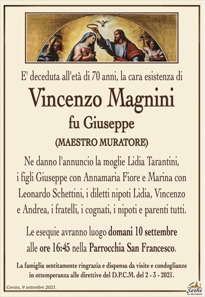 E’ deceduta all’età di 70 anni, la cara esistenza di
Vincenzo Magnini
fu Giuseppe
(MAESTRO MURATORE)
Ne danno l’annuncio la moglie Lidia Tarantini,
i figli Giuseppe con Annamaria Fiore e Marina con Leonardo Schettinoi,
i diletti nipoti Lidia, Vincenzo e Andrea, i fratelli, i cognati, i nipoti e parenti tutti.
Le esequie avranno luogo domani 10 settembre alle ore 16:45 nella Parrocchia San Francesco.
La famiglia sentitamente ringrazia e dispensa da visite e condoglianze in ottemperanza alle direttive del D.P.C.M. del 2 – 3 – 2021.