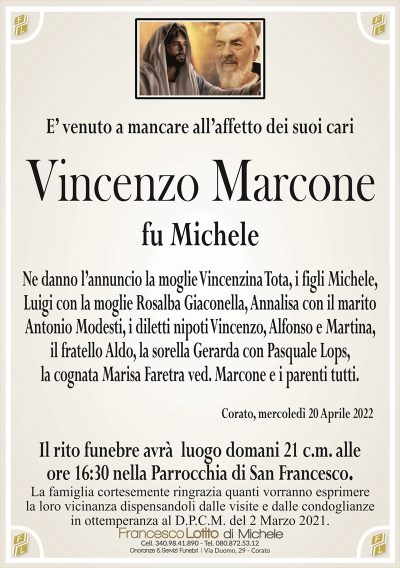 E’ venuto a mancare all’affetto dei suoi cari
Vincenzo Marcone
fu Michele
Ne danno l’annuncio la moglie Vincenzina Tota, i figli Michele,
Luigi con la moglie Rosalba Giaconella, Annalisa con il marito
Antonio Modesti, i diletti nipoti Vincenzo, Alfonso e Martina,
il fratello Aldo, la sorella Gerarda con Pasquale Lops,
la cognata Marisa Faretra ved. Marcone e i parenti tutti.
Corato, mercoledì 20 Aprile 2022
Il rito funebre avrà luogo domani 21 c.m. alle
ore 16:30 nella Parrocchia di San Francesco.