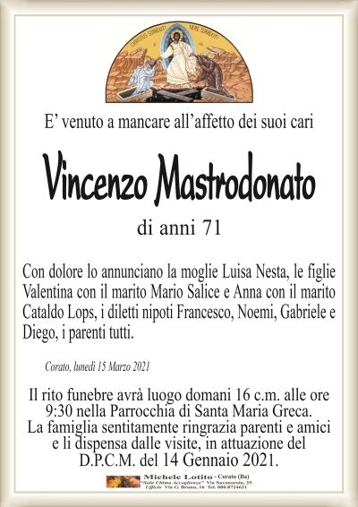 E’ venuto a mancare all’affetto dei suoi cari
Vincenzo Mastrodonato
di anni 71
Con dolore lo annunciano la moglie Luisa Nesta, le figlie
Valentina con il marito Mario Salice e Anna con il marito
Cataldo Lops, i diletti nipoti Francesco, Noemi, Gabriele e
Diego, i parenti tutti. 
Corato, lunedì 15 Marzo 2021
Il rito funebre avrà luogo domani 16 c.m. alle ore
9:30 nella Parrocchia di Santa Maria Greca.
La famiglia sentitamente ringrazia parenti e amici
e li dispensa dalle visite, in attuazione del
D.P.C.M. del 14 Gennaio 2021.