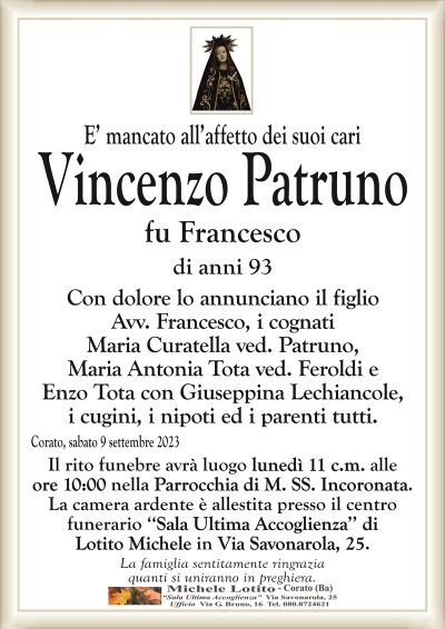 E’ mancato all’affetto dei suoi cariVincenzo Patruno
fu Francesco
di anni 93
Con dolore lo annunciano il figlio
Avv. Francesco, i cognati
Maria Curatella vedova Patruno,
Maria Antonia Tota vedova Feroldi e
Enzo Trota con Giuseppina Lechiacchiere,
i cugini, i nipoti ed i parenti tutti.
Corato, sabato 9 settembre 2023
Il rito funebre avrà luogo lunedì 11 c.m. alle
ore 10:00 nella Parrocchia di M. SS. Incoronata.
La camera ardente è allestita presso il centro
funerario ‘‘Sala Ultima Accoglienza’’ di
Lotito Michele in Via Savonarola, 25.
La famiglia sentitamente ringrazia
quanti si uniranno in preghiera.