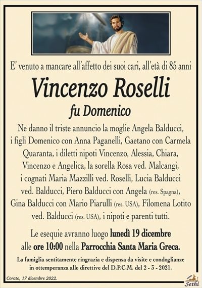 E’ venuto a mancare all’affetto dei suoi cari,all’età di 85 anni
Vincenzo Roselli
fu Domenico
Ne danno il triste annuncio la moglie Angela Balducci,
i figli Domenico con Anna Paganelli, Gaetano con Carmela
Quaranta, i diletti nipoti Vincenzo, Alessia, Chiara,
Vincenzo e Angelica, la sorella Rosa ved. Malcangi,
i cognati Maria Mazzilli ved. Roselli, Lucia Balducci
ved. Balducci, Piero Balducci con Angela (res. Spagna),
Gina Balducci con Mario Piarulli (res. USA),
Filomena Lotito ved. Balducci (res. USA), i nipoti e parenti tutti.
Le esequie avranno luogo lunedì 19 dicembre
alle ore 10:00 nella Parrocchia Santa Maria Greca.
La famiglia sentitamente ringrazia e dispensa da visite e condoglianze
in ottemperanza alle direttive del D.P.C.M. del 2 – 3 – 2021.