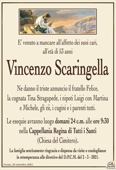 E’ venuto a mancare all’affetto dei suoi cari,all’età di 53 anni
Vincenzo Scaringella
Ne danno il triste annuncio il fratello Felice,
la cognata Tina Stragapede, i nipoti Luigi con Martina
e Michele, gli zii, i cugini e i parenti tutti.
Le esequie avranno luogo domani 24 c.m. alle ore 9:30
nella Cappellania Regina di Tutti i Santi
(Chiesa del Cimitero).
La famiglia sentitamente ringrazia e dispensa da visite e condoglianze
in ottemperanza alle direttive del D.P.C.M. del 2 – 3 – 2021.