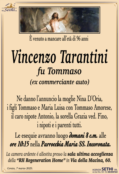 È venuto a mancare all’età di 96 anni
Vincenzo Tarantini
fu Tommaso
(ex commerciante auto)
Ne danno l’annuncio la moglie Nina D’Oria, i figli Tommaso e Maria Luisa con Tommaso Amorese, il caro nipote Antonio, la sorella Grazia ved. Fino, i nipoti e i parenti tutti.
Le esequie avranno luogo domani 8 c.m. alle ore 10:15 nella Parrocchia Maria SS. Incoronata.
La camera ardente è allestita presso la sala accoglienza RH Regeneration in via della macina 60.