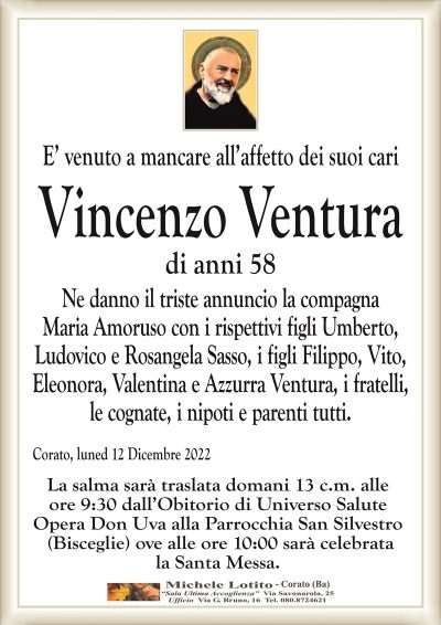 E’ venuto a mancare all’affetto dei suoi cariVincenzo Ventura
di anni 58
Ne danno il triste annuncio la compagna
Maria Amoruso con i rispettivi figli Umberto,
Ludovico e Rosangela Sasso, i figli Filippo, Vito,
Eleonora, Valentina e Azzurra Ventura, i fratelli,
le cognate, i nipoti e parenti tutti.
Corato, lunedì 12 Dicembre 2022
La salma sarà traslata domani 13 c.m. alle
ore 9:30 dall’Obitorio di Universo Salute
Opera Don Uva alla Parrocchia San Silvestro
(Bisceglie) ove alle ore 10:00 sarà celebrata
la Santa Messa.
