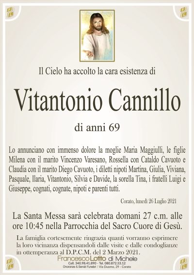 Il Cielo ha accolto la cara esistenza di
Vitantonio Cannillo
di anni 69
Lo annunciano con immenso dolore la moglie Maria Maggiulli, le figlie
Milena con il marito Vincenzo Varesano, Rossella con Cataldo Cavuoto e
Claudia con il marito Diego Cavuoto, i diletti nipoti Martina, Giulia, Viviana,
Pasquale, Ilaria, Vitantonio, Silvia e Davide, la sorella Tina, i fratelli Luigi e
Giuseppe, cognati, cognate, nipoti e parenti tutti.
Corato, lunedì 26 Luglio 2021
La Santa Messa sarà celebrata domani 27 c.m. alle
ore 10:45 nella Parrocchia del Sacro Cuore di Gesù.La famiglia cortesemente ringrazia quanti vorranno esprimere
la loro vicinanza dispensandoli dalle visite e dalle condoglianze
in ottemperanza al D.P.C.M. del 2 Marzo 2021.