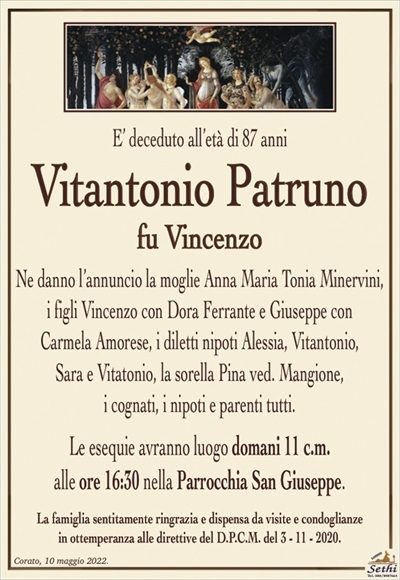 E’ deceduto all’età di 87 anni
Vitantonio Patruno
fu Vincenzo
Ne danno l’annuncio la moglie Anna Maria Tonia Minervini,
i figli Vincenzo con Dora Ferrante e Giuseppe con
Carmela Amorese, i diletti nipoti Alessia, Vitantonio,
Sara e Vitatonio, la sorella Pina ved. Mangione,
i cognati, i nipoti e parenti tutti.
Le esequie avranno luogo domani 11 c.m.
alle ore 16:30 nella Parrocchia San Giuseppe.
La famiglia sentitamente ringrazia e dispensa da visite e condoglianze
in ottemperanza alle direttive del D.P.C.M. del 3 – 11 – 2020.