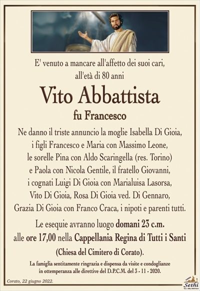 E’ venuto a mancare all’affetto dei suoi cari,all’età di 80 anni
Vito Abbattista
fu Francesco
Ne danno il triste annuncio la moglie Isabella Di Gioia,
i figli Francesco e Maria con Massimo Leone,
le sorelle Pina con Aldo Scaringella (res. Torino)
e Paola con Nicola Gentile, il fratello Giovanni,
i cognati Luigi Di Gioia con Marialuisa Lasorsa,
Vito Di Gioia, Rosa Di Gioia ved. Di Gennaro,
Grazia Di Gioia con Franco Craca, i nipoti e parenti tutti.
Le esequie avranno luogo domani 23 c.m.
alle ore 17,00 nella Cappellania Regina di Tutti i Santi
(Chiesa del Cimitero di Corato).
La famiglia sentitamente ringrazia e dispensa da visite e condoglianze
in ottemperanza alle direttive del D.P.C.M. del 3 – 11 – 2020.