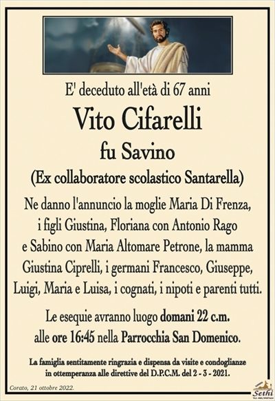 E’ deceduto all’età di 67 anni
Vito Cifarelli
fu Savino
(Ex collaboratore scolastico Santarella)
Ne danno l’annuncio la moglie Maria Di Frenza,
i figli Giustina, Floriana con Antonio Rago
e Sabino con Maria Altomare Petrone, la mamma
Giustina Ciprelli, i germani Francesco, Giuseppe,
Luigi, Maria e Luisa, i cognati, i nipoti e parenti tutti.
Le esequie avranno luogo domani 22 c.m.
alle ore 16:45 nella Parrocchia San Domenico.
La famiglia sentitamente ringrazia e dispensa da visite e condoglianze
in ottemperanza alle direttive del D.P.C.M. del 2 – 3 – 2021.