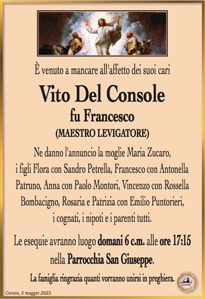 È venuto a mancare all’affetto dei suoi cari
Vito Del Console
fu Francesco
(MAESTRO LEVIGATORE)
Ne danno l’annuncio la moglie Maria Zucaro,
i figli Flora con Sandro Petrella, Francesco con Antonella
Patruno, Anna con Paolo Montori, Vincenzo con Rossella
Bombacigno, Rosaria e Patrizia con Emilio Puntorieri,
i cognati, i nipoti e i parenti tutti.
Le esequie avranno luogo domani 6 c.m. alle ore 17:15
nella Parrocchia San Giuseppe.
La famiglia ringrazia quanti vorranno unirsi in preghiera.