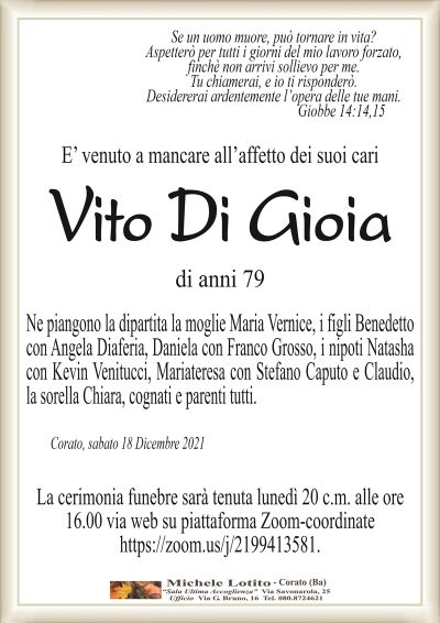 Se un uomo muore, può tornare in vita?Aspetterò per tutti i giorni del mio lavoro forzato,
finchè non arrivi sollievo per me.
Tu chiamerai, e io ti risponderò.
Desidererai ardentemente l’opera delle tue mani.
Giobbe 14:14,15
E’ venuto a mancare all’affetto dei suoi cari
Vito Di Gioia
Corato, sabato 18 Dicembre 2021
di anni 79
Ne piangono la dipartita la moglie Maria Vernice, i figli Benedetto
con Angela Diaferia, Daniela con Franco Grosso, i nipoti Natasha
con Kevin Venitucci, Mariateresa con Stefano Caputo e Claudio,
la sorella Chiara, cognati e parenti tutti.
La cerimonia funebre sarà tenuta lunedì 20 c.m. alle ore
16.00 via web su piattaforma Zoom-coordinate
https://zoom.us/j/2199413581.