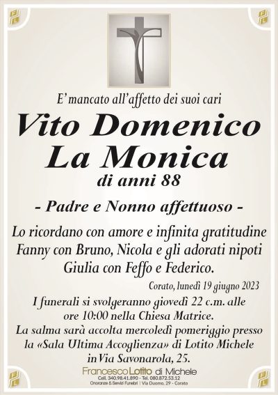 E’ mancato all’affetto dei suoi cariVito Domenico
La Monica
di anni 88
– Padre e Nonno affettuoso –
Lo ricordano con amore e infinita gratitudine
Fanny con Bruno, Nicola e gli adorati nipoti
Giulia con Feffo e Federico.
Corato, lunedì 19 giugno 2023
I funerali si svolgeranno giovedì 22 c.m. alle
ore 10:00 nella Chiesa Matrice.
La salma sarà accolta mercoledì pomeriggio presso
la «Sala Ultima Accoglienza» di Lotito Michele
in Via Savonarola, 25.