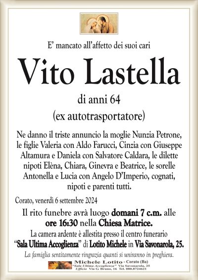 E’ mancato all’affetto dei suoi cariVito Lastella
di anni 64
(ex autotrasportatore)
Ne danno il triste annuncio la moglie Nunzia Petrone,
le figlie Valeria con Aldo Farucci, Cinzia con Giuseppe
Altamura e Daniela con Salvatore Caldara, le dilette
nipoti Elèna, Chiara, Ginevra e Beatrice, le sorelle
Antonella e Lucia con Angelo D’Imperio, cognati,
nipoti e parenti tutti.
Corato, venerdì 6 settembre 2024
Il rito funebre avrà luogo domani 7 c.m. alle
ore 16:30 nella Chiesa Matrice.
La camera ardente è allestita presso il centro funerario
‘‘Sala Ultima Accoglienza’’ di Lotito Michele in Via Savonarola, 25.
La famiglia sentitamente ringrazia quanti si uniranno in preghiera.