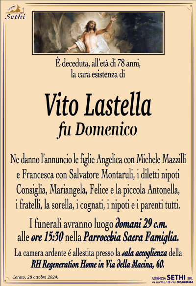 È deceduta, all’età di 78 anni, la cara esistenza di
Vito Lastella
fu Domenico
Ne danno l’annuncio le figlie Angelica con Michele Mazzilli e Francesca con Salvatore Montaruli, i diletti nipoti Consiglia, Mariangela, Felice e la piccola Antonella, i fratelli, la sorella, i cognati, i nipoti e i parenti tutti.
Le esequie avranno luogo domani 29 c.m. alle ore 15:30 nella Parrocchia Sacra Famiglia.
La camera ardente è allestita presso la sala RH. Regeneration in Via della Macina n.60.