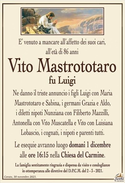 E’ venuto a mancare all’affetto dei suoi cari, all’età di 86 anni
Vito Mastrototaro
fu Luigi
Ne danno il triste annuncio i figli Luigi con Maria
Mastrototaro e Sabina, i germani Grazia e Aldo,
i diletti nipoti Nunziana con Filiberto Mazzilli,
Antonella con Vito Muscatella e Vito con Luisiana
Lobascio, i cognati, i nipoti e parenti tutti.
Le esequie avranno luogo domani 1 dicembre
alle ore 16:15 nella Chiesa del Carmine.
La famiglia sentitamente ringrazia e dispensa da visite e condoglianze
in ottemperanza alle direttive del D.P.C.M. del 2 – 3 – 2021.