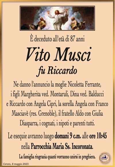 È deceduto all’età di 87 anni
Vito Musci
fu Riccardo
Ne danno l’annuncio la moglie Nicoletta Ferrante,
i figli Margherita ved. Montaruli, Dina ved. Balducci e
Riccardo con Angela Cipri, la sorella Angela con Franco
Masciavè (res. Grenoble), il fratello Aldo con Giulia Diasparra
i cognati, i nipoti e parenti tutti.
Le esequie avranno luogo domani 9 c.m. alle ore 10:45
nella Parrocchia Maria Ss. Incoronata.
La famiglia ringrazia quanti vorranno unirsi in preghiera.