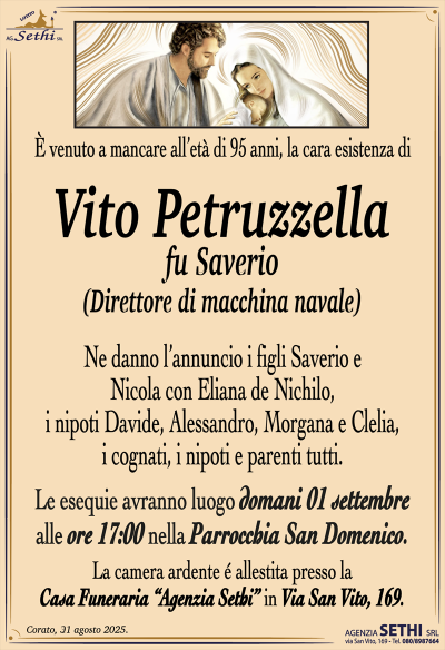 È venuto a mancare all’età di 95 anni, magari esistenza di
Vito Petruzzella
fu Saverio
(Direttore di macchina navale)
Ne danno l’annuncio i figli Saverio e Nicola con Eliana De Nichilo, i nipoti Davide, Alessandro, Morgana e Clelia, i cognati, i nipoti e parenti tutti.
Le esequie avranno luogo 01 settembre alle ore 17:00 nella parrocchia San Domenico.
La camera ardente è allestita presso la casa funeraria Agenzia Sethi in via San Vito 169.