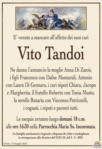 E’ venuto a mancare all’affetto dei suoi cari
Vito Tandoi
Ne danno l’annuncio la moglie Anna Di Zanni,
i figli Francesco con Dafne Montaruli, Antonio
con Laura Di Gennaro, i cari nipoti Chiara, Jacopo
e Margherita, il fratello Roberto con Tonia Musto,
la sorella Rosaria con Vincenzo Petrizzelli,
i cognati, i nipoti e parenti tutti.
Le esequie avranno luogo domani 18 c.m.
alle ore 16:30 nella Parrocchia Maria Ss. Incoronata.
La famiglia sentitamente ringrazia e dispensa da visite e condoglianze
in ottemperanza alle direttive del D.P.C.M. del 2 – 3 – 2021.