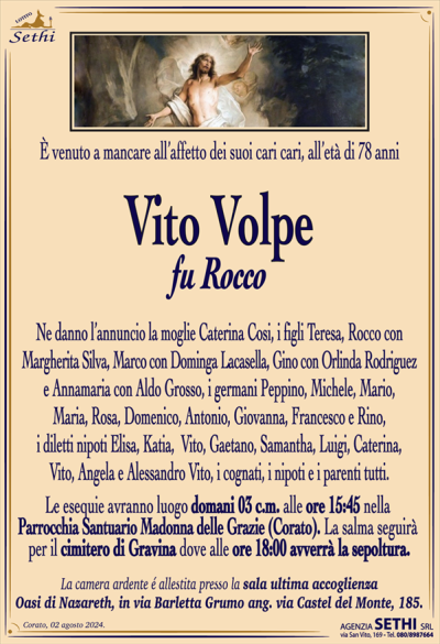 È venuto a mancare all’affetto dei suoi cari cari all’età di 78 anni
Vito Volpe
fu Rocco
Ne danno l’annuncio la moglie Caterina Cosi, i figli Teresa, Rocco con Margherita Silva,
Marco con Dominga Lacasella, Gino con Orlinda Rodriguez e Annamaria con Aldo Grosso, i germani Peppino, Michele , Mario, Maria, Rosa, Domenico, Antonio, Giovanna, Francesco e Rino, i diletti nipoti Elisa, Katia, Vito, Gaetano, Samantha, Luigi, Caterina, Vito, Angela e Alessandro Vito, i cognati, i nipoti e i parenti tutti.
Le esequie avranno luogo domani 3 c.m. alle ore 15:45 nella parrocchia santuario Madonna delle grazie (Corato). La salma seguirà per il cimitero di gravina dove alle ore 18:00 avverrà la sepoltura.
La camera ardente è allestita presso la sala accoglienza della fondazione oasi Nazareth in via Barletta Grumo ang. Via Castel del Monte, 185