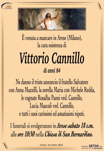 È venuta a mancare in Arese (Milano)
la cara esistenza di
Vittorio Cannillo
di anni 84
Ne danno il triste annuncio il fratello Salvatore con Anna Mazzilli,
la sorella Maria con Michele Redda,
le cognate Rosalba Paoni ved. Cannillo, Lucia Mascoli ved. Cannillo,
e tutti i suoi carissimi ed amatissimi nipoti.
I funerali si svolgeranno in Arese sabato
18 c.m alle ore 10:30 nella Chiesa di San Bernardino.