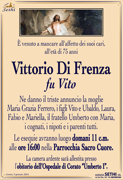 È venuto a mancare all’affetto dei suoi cari,all’età di 75 anni
Vittorio Di Frenza
fu Vito
Ne danno il triste annuncio la moglie
Maria Grazia Ferrero, i figli Vito e Ubaldo, Laura,
Fabio e Mariella, il fratello Umberto con Maria,
i cognati, i nipoti e i parenti tutti.
Le esequie avranno luogo domani 11 c.m.
alle ore 16:00 nella Parrocchia Sacro Cuore.
La camera ardente sarà allestita presso
l’obitorio dell’Ospedale di Corato “Umberto I”.