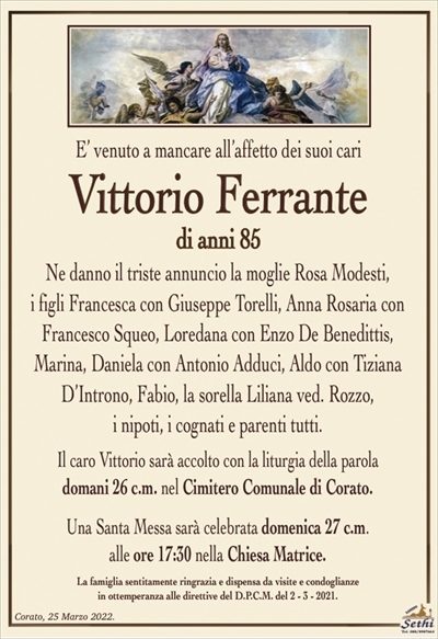 E’ venuto a mancare all’affetto dei suoi cari
Vittorio Ferrante
di anni 85
Ne danno il triste annuncio la moglie Rosa Modesti,
i figli Francesca con Giuseppe Torelli, Anna Rosaria con Francesco Squeo, Loredana con Enzo De Benedittis, Marina, Daniela con Antonio Adduci, Aldo con Tiziana D’Introno, Fabio, la sorella Liliana ved. Rozzo,
i nipoti, i cognati e parenti tutti.
Il caro Vittorio sarà accolto con la liturgia della parola
domani 26 c.m. nel Cimitero Comunale di Corato.
Una Santa Messa sarà celebrata domenica 27 c.m.
alle ore 17:30 nella Chiesa Matrice.
La famiglia sentitamente ringrazia e dispensa da visite e condoglianze
in ottemperanza alle direttive del D.P.C.M. del 2 – 3 – 2021.