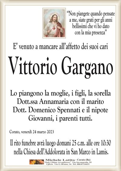 ‘‘Non piangete quando pensatea me, siate grati per gli anni
bellissimi che vi ho dato
con la mia presenza’’
E’ venuto a mancare all’affetto dei suoi cari
Vittorio Gargano
Lo piangono la moglie, i figli, la sorella
Dott.ssa Annamaria con il marito
Dott. Domenico Spennati e il nipote
Giovanni, i parenti tutti.
Corato, venerdì 24 marzo 2023
Il rito funebre avrà luogo domani 25 c.m. alle ore 10:30
nella Chiesa dell’Addolorata in San Marco in Lamis.